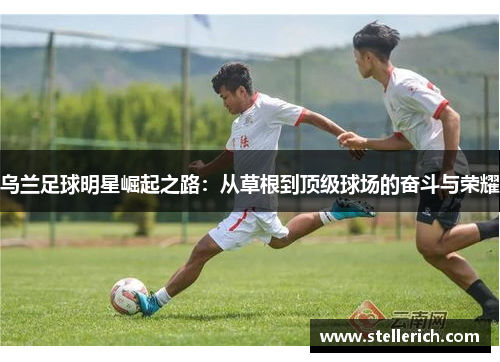 乌兰足球明星崛起之路：从草根到顶级球场的奋斗与荣耀