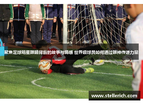 聚焦足球明星眼睛背后的故事与情感 世界级球员如何通过眼神传递力量