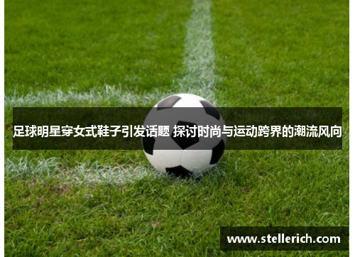 足球明星穿女式鞋子引发话题 探讨时尚与运动跨界的潮流风向