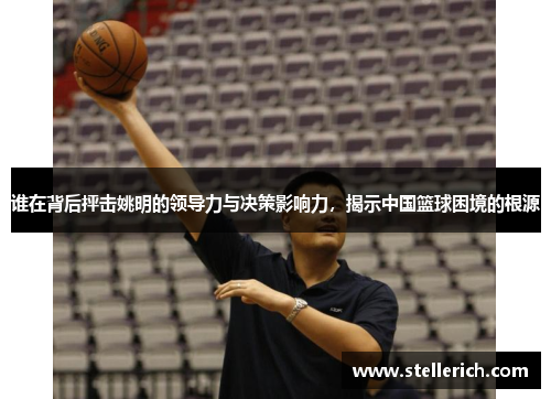 谁在背后抨击姚明的领导力与决策影响力，揭示中国篮球困境的根源