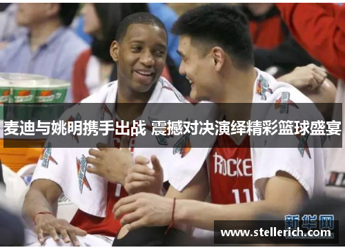 麦迪与姚明携手出战 震撼对决演绎精彩篮球盛宴