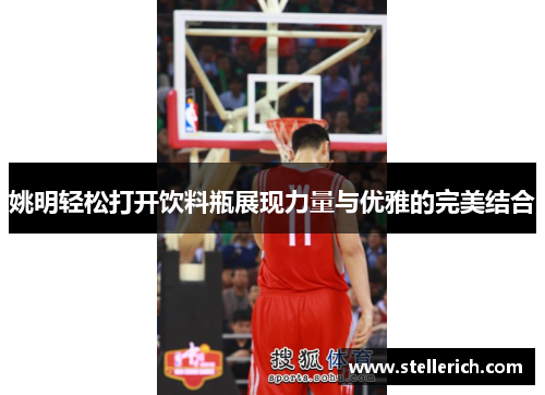 姚明轻松打开饮料瓶展现力量与优雅的完美结合