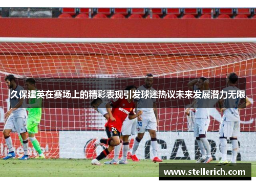 久保建英在赛场上的精彩表现引发球迷热议未来发展潜力无限